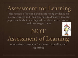 Assessment for Learning
 ‘the process of seeking and interpreting evidence for
use by learners and their teachers to decide where the
pupils are in their learning, where they need to go next
                  and how to get there’


        NOT
Assessment of Learning
  summative assessment for the use of grading and
                   reporting
 