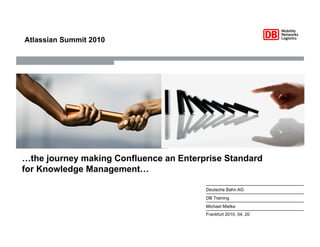 Atlassian Summit 2010




…the journey making Confluence an Enterprise Standard
for Knowledge Management…

                                        Deutsche Bahn AG
                                        DB Training
                                        Michael Mielke
                                        Frankfurt 2010, 04, 20
 