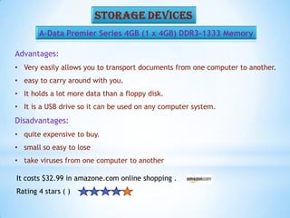 A-Data Premier Series 4GB (1 x 4GB) DDR3-1333 Memory
Advantages:
• Very easily allows you to transport documents from one computer to another.
• easy to carry around with you.
• It holds a lot more data than a floppy disk.
• It is a USB drive so it can be used on any computer system.
Disadvantages:
• quite expensive to buy.
• small so easy to lose
• take viruses from one computer to another
It costs $32.99 in amazone.com online shopping .
Rating 4 stars ( )
 