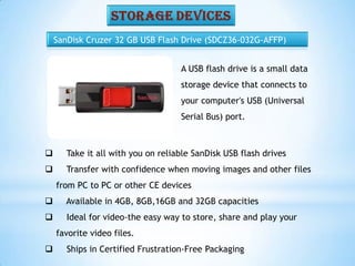 SanDisk Cruzer 32 GB USB Flash Drive (SDCZ36-032G-AFFP)
 Take it all with you on reliable SanDisk USB flash drives
 Transfer with confidence when moving images and other files
from PC to PC or other CE devices
 Available in 4GB, 8GB,16GB and 32GB capacities
 Ideal for video-the easy way to store, share and play your
favorite video files.
 Ships in Certified Frustration-Free Packaging
A USB flash drive is a small data
storage device that connects to
your computer's USB (Universal
Serial Bus) port.
 