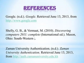 References
Google. (n.d.). Google. Retrieved June 13, 2013, from
http://www.google.com
Shelly, G. B., & Vermaat, M. (2010). Discovering
computers 2011: complete (International ed.). Mason,
Ohio: South-Western ;.
Zaman University Authentication. (n.d.). Zaman
University Authentication. Retrieved June 13, 2013,
from http://auth.zamanuniversity.edu.kh
 