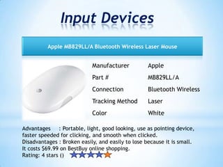 Input Devices
Manufacturer Apple
Part # MB829LL/A
Connection Bluetooth Wireless
Tracking Method Laser
Color White
Apple MB829LL/A Bluetooth Wireless Laser Mouse
Advantages : Portable, light, good looking, use as pointing device,
faster speeded for clicking, and smooth when clicked.
Disadvantages : Broken easily, and easily to lose because it is small.
It costs $69.99 on BestBuy online shopping.
Rating: 4 stars ()
 
