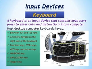 A keyboard is an input device that contains keys users
press to enter data and instructions into a computer
Most desktop computer keyboards have…
 Between 101 and 105 keys
 A numeric keypad on the
right side of the keyboard
 Function keys, CTRL keys,
ALT keys, and arrow keys
 WINDOWS key
 APPLICATION key
 Toggle keys
 