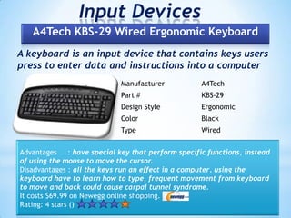 Input Devices
A keyboard is an input device that contains keys users
press to enter data and instructions into a computer
A4Tech KBS-29 Wired Ergonomic Keyboard
Manufacturer A4Tech
Part # KBS-29
Design Style Ergonomic
Color Black
Type Wired
Advantages : have special key that perform specific functions, instead
of using the mouse to move the cursor.
Disadvantages : all the keys run an effect in a computer, using the
keyboard have to learn how to type, frequent movement from keyboard
to move and back could cause carpal tunnel syndrome.
It costs $69.99 on Newegg online shopping.
Rating: 4 stars ()
 