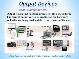 Output Devices
What is Output devices?
Output is data that has been processed into a useful form.
The form of output varies, depending on the hardware
and software being used and the requirements of the user.
Four types of output are text, graphics, audio, and, video.
 