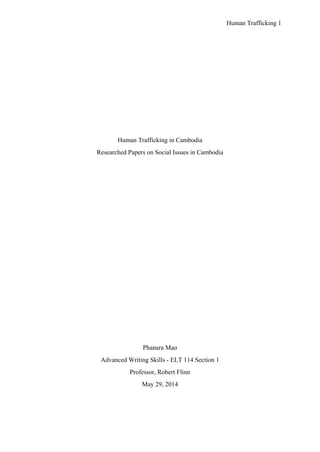 Human Trafficking 1
Human Trafficking in Cambodia
Researched Papers on Social Issues in Cambodia
Phanara Mao
Advanced Writing Skills - ELT 114 Section 1
Professor, Robert Flinn
May 29, 2014
 