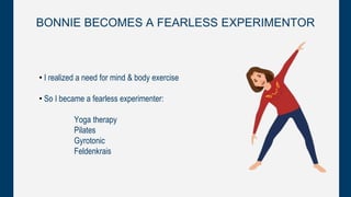 BONNIE BECOMES A FEARLESS EXPERIMENTOR
• I realized a need for mind & body exercise
• So I became a fearless experimenter:
Yoga therapy
Pilates
Gyrotonic
Feldenkrais
 