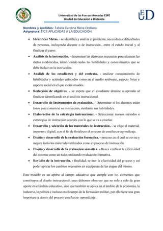 Universidad de las Fuerzas Armadas ESPE
Unidad de Educación a Distancia
Nombres y apellidos: Tabata Carolina Mena Orellana
Asignatura: TICS APLICADAS A LA EDUCACIÓN
• Identificar Metas. - se identifica y analiza el problema, necesidades, dificultades
de personas, incluyendo docente o de instrucción., entre el estado inicial y al
finalizar el curso.
• Análisis de la instrucción. - determinar las destrezas necesarias para alcanzar las
metas establecidas, identificando todas las habilidades y conocimientos que se
debe incluir en la instrucción.
• Análisis de los estudiantes y del contexto. - analizar conocimientos de
habilidades y actitudes enfocados como en el medio ambiente, aspecto físico y
aspecto social en el que están situados.
• Redacción de objetivos. - se espera que el estudiante domine o aprenda al
finalizar identificando en el análisis instruccional.
• Desarrollo de Instrumentos de evaluación. - Determinar si los alumnos están
listos para comenzar su instrucción, mediante sus habilidades.
• Elaboración de la estrategia instruccional. - Seleccionar nuevos métodos o
estrategias de instrucción acordes con lo que se va a enseñar.
• Desarrollo y selección de los materiales de instrucción. - se elige el material,
impreso o digital, con el fin de fortalecer el proceso de enseñanza-aprendizaje.
• Diseño y desarrollo de la evaluación formativa. - proceso en el cual se revisa y
mejora tanto los materiales utilizados como el proceso de instrucción.
• Diseño y desarrollo de la evaluación sumativa. - Busca verificar la efectividad
del sistema como un todo, utilizando evaluación formativa.
• Revisión de la instrucción. - finalidad, revisar la efectividad del proceso y así
poder aplicar los cambios necesarios en cualquiera de las etapas del mismo.
Este modelo es un aporte al campo educativo que cumple con los elementos que
constituyen el diseño instruccional, pues debemos observar que no solo a sido de gran
aporte en el ámbito educativo, sino que también se aplica en el ámbito de la economía, la
industria, la política e incluso en el campo de la formación militar, por ello tiene una gran
importancia dentro del proceso enseñanza- aprendizaje.
 