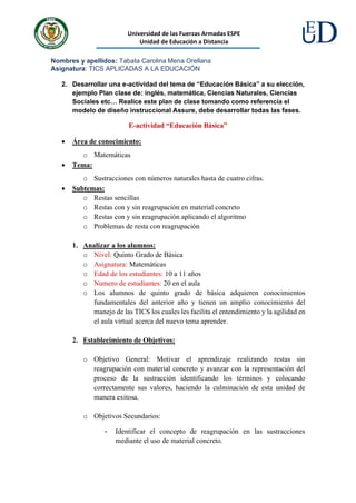 Universidad de las Fuerzas Armadas ESPE
Unidad de Educación a Distancia
Nombres y apellidos: Tabata Carolina Mena Orellana
Asignatura: TICS APLICADAS A LA EDUCACIÓN
2. Desarrollar una e-actividad del tema de “Educación Básica” a su elección,
ejemplo Plan clase de: inglés, matemática, Ciencias Naturales, Ciencias
Sociales etc… Realice este plan de clase tomando como referencia el
modelo de diseño instruccional Assure, debe desarrollar todas las fases.
E-actividad “Educación Básica”
• Área de conocimiento:
o Matemáticas
• Tema:
o Sustracciones con números naturales hasta de cuatro cifras.
• Subtemas:
o Restas sencillas
o Restas con y sin reagrupación en material concreto
o Restas con y sin reagrupación aplicando el algoritmo
o Problemas de resta con reagrupación
1. Analizar a los alumnos:
o Nivel: Quinto Grado de Básica
o Asignatura: Matemáticas
o Edad de los estudiantes: 10 a 11 años
o Numero de estudiantes: 20 en el aula
o Los alumnos de quinto grado de básica adquieren conocimientos
fundamentales del anterior año y tienen un amplio conocimiento del
manejo de las TICS los cuales les facilita el entendimiento y la agilidad en
el aula virtual acerca del nuevo tema aprender.
2. Establecimiento de Objetivos:
o Objetivo General: Motivar el aprendizaje realizando restas sin
reagrupación con material concreto y avanzar con la representación del
proceso de la sustracción identificando los términos y colocando
correctamente sus valores, haciendo la culminación de esta unidad de
manera exitosa.
o Objetivos Secundarios:
- Identificar el concepto de reagrupación en las sustracciones
mediante el uso de material concreto.
 