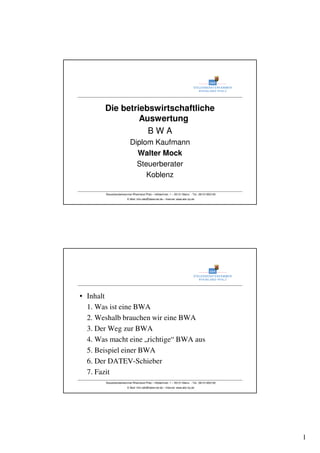 1
Steuerberaterkammer Rheinland-Pfalz – Hölderlinstr. 1 – 55131 Mainz - Tel.: 06131/952100
E-Mail: Info-sbk@datevnet.de – Internet: www.sbk-rlp.de
Die betriebswirtschaftliche
Auswertung
B W A
Diplom Kaufmann
Walter Mock
Steuerberater
Koblenz
Steuerberaterkammer Rheinland-Pfalz – Hölderlinstr. 1 – 55131 Mainz - Tel.: 06131/952100
E-Mail: Info-sbk@datevnet.de – Internet: www.sbk-rlp.de
• Inhalt
1. Was ist eine BWA
2. Weshalb brauchen wir eine BWA
3. Der Weg zur BWA
4. Was macht eine „richtige“ BWA aus
5. Beispiel einer BWA
6. Der DATEV-Schieber
7. Fazit
 