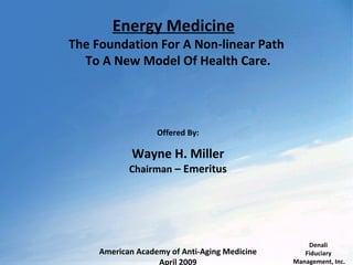 Energy Medicine
The Foundation For A Non-linear Path
  To A New Model Of Health Care.




                   Offered By:

             Wayne H. Miller
            Chairman – Emeritus




                                                   Denali
     American Academy of Anti-Aging Medicine      Fiduciary
                   April 2009                  Management, Inc.
 