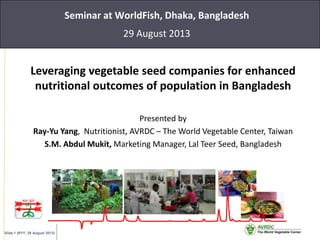 Slide 1 (RYY, 29 August 2013)
Seminar at WorldFish, Dhaka, Bangladesh
29 August 2013
Leveraging vegetable seed companies for enhanced
nutritional outcomes of population in Bangladesh
Presented by
Ray-Yu Yang, Nutritionist, AVRDC – The World Vegetable Center, Taiwan
S.M. Abdul Mukit, Marketing Manager, Lal Teer Seed, Bangladesh
 
