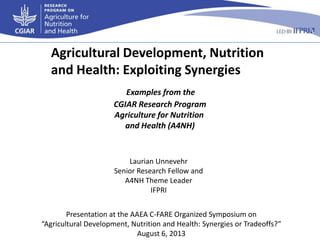 Examples from the
CGIAR Research Program
Agriculture for Nutrition
and Health (A4NH)
Agricultural Development, Nutrition
and Health: Exploiting Synergies
Presentation at the AAEA C-FARE Organized Symposium on
“Agricultural Development, Nutrition and Health: Synergies or Tradeoffs?”
August 6, 2013
Laurian Unnevehr
Senior Research Fellow and
A4NH Theme Leader
IFPRI
 