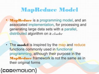 MapReduce Model 
• MapReduce is a programming model, and an 
associated implementation, for processing and 
generating large data sets with a parallel, 
distributed algorithm on a cluster 
• The model is inspired by the map and reduce 
functions commonly used in functional 
programming, although their purpose in the 
MapReduce framework is not the same as in 
their original forms 
 