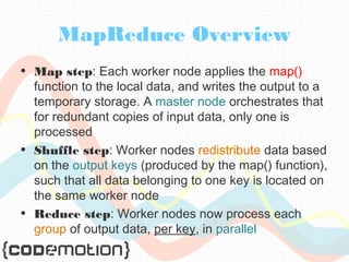 MapReduce Overview 
• Map step: Each worker node applies the map() 
function to the local data, and writes the output to a 
temporary storage. A master node orchestrates that 
for redundant copies of input data, only one is 
processed 
• Shuffle step: Worker nodes redistribute data based 
on the output keys (produced by the map() function), 
such that all data belonging to one key is located on 
the same worker node 
• Reduce step: Worker nodes now process each 
group of output data, per key, in parallel 
 