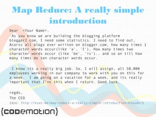 Map Reduce: A really simple 
introduction 
Dear <Your Name>, 
As you know we are building the blogging platform 
blogger2.com, I need some statistics. I need to find out, 
Acorss all blogs ever wrriten on blogger.com, how many times 1 
character words occur(like 'a', 'I'), How many times two 
character words occur (like 'be', 'is').. and so on till how 
many times do ten character words occur. 
I know its a really big job. So, I will assign, all 50,000 
employees working in our company to work with you on this for 
a week. I am going on a vacation for a week, and its really 
important that I've this when I return. Good luck. 
regds, 
The CEO 
(src: http://ksat.me/map-reduce-a-really-simple-introduction-kloudo/) 
 