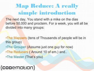 Map Reduce: A really 
simple introduction 
The next day, You stand with a mike on the dias 
before 50,000 and proclaim. For a week, you will all be 
divided into many groups: 
•The Mappers (tens of Thousands of people will be in 
this group) 
•The Grouper (Assume just one guy for now) 
•The Reducers ( Around 10 of em.) and.. 
•The Master (That’s you) 
 