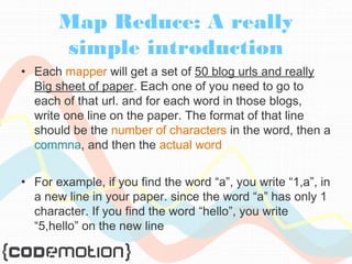 Map Reduce: A really 
simple introduction 
• Each mapper will get a set of 50 blog urls and really 
Big sheet of paper. Each one of you need to go to 
each of that url. and for each word in those blogs, 
write one line on the paper. The format of that line 
should be the number of characters in the word, then a 
commna, and then the actual word 
• For example, if you find the word “a”, you write “1,a”, in 
a new line in your paper. since the word “a” has only 1 
character. If you find the word “hello”, you write 
“5,hello” on the new line 
 