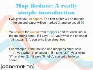 Map Reduce: A really 
simple introduction 
• I will give you 10 papers. The first paper will be marked 
1, the second paper will be marked 2, and so on, till 10 
• You collect the output from mappers and for each line in 
the mapper’s sheet, if it says “1,”, your write the on sheet 
1, if it says “2, ”, you write it on sheet two 
• For example, if the first line of a mapper’s sheet says 
“1,a”, you write “a” on sheet 1. if it says “2,if”, your write 
“if” on sheet 2. If it says “5,hello”, you write hello on 
sheet 5 
 