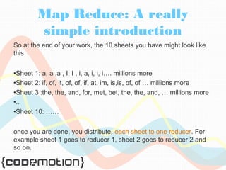 Map Reduce: A really 
simple introduction 
So at the end of your work, the 10 sheets you have might look like 
this 
•Sheet 1: a, a ,a , I, I , i, a, i, i, i…. millions more 
•Sheet 2: if, of, it, of, of, if, at, im, is,is, of, of … millions more 
•Sheet 3 :the, the, and, for, met, bet, the, the, and, … millions more 
•.. 
•Sheet 10: …… 
once you are done, you distribute, each sheet to one reducer. For 
example sheet 1 goes to reducer 1, sheet 2 goes to reducer 2 and 
so on. 
 