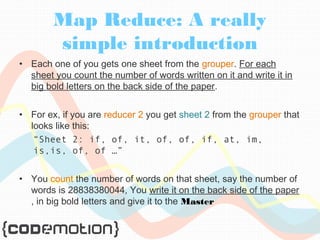 Map Reduce: A really 
simple introduction 
• Each one of you gets one sheet from the grouper. For each 
sheet you count the number of words written on it and write it in 
big bold letters on the back side of the paper. 
• For ex, if you are reducer 2 you get sheet 2 from the grouper that 
looks like this: 
“Sheet 2: if, of, it, of, of, if, at, im, 
is,is, of, of …” 
• You count the number of words on that sheet, say the number of 
words is 28838380044, You write it on the back side of the paper 
, in big bold letters and give it to the Master 
 