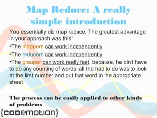 Map Reduce: A really 
simple introduction 
You essentially did map reduce. The greatest advantage 
in your approach was this: 
•The mappers can work independently 
•The reducers can work independently 
•The grouper can work really fast, because, he din’t have 
to do any counting of words, all the had to do was to look 
at the first number and put that word in the appropriate 
sheet 
The process can be easily applied to other kinds 
of problems 
 
