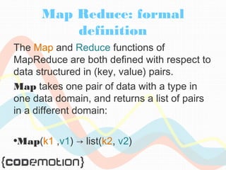 Map Reduce: formal 
definition 
The Map and Reduce functions of 
MapReduce are both defined with respect to 
data structured in (key, value) pairs. 
Map takes one pair of data with a type in 
one data domain, and returns a list of pairs 
in a different domain: 
•Map(k1 ,v1) → list(k2, v2) 
 
