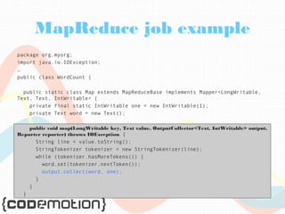MapReduce job example 
package org.myorg; 
import java.io.IOException; 
… 
public class WordCount { 
public static class Map extends MapReduceBase implements Mapper<LongWritable, 
Text, Text, IntWritable> { 
private final static IntWritable one = new IntWritable(1); 
private Text word = new Text(); 
public void map(LongWritable key, Text value, OutputCollector<Text, IntWritable> output, 
Reporter reporter) throws IOException { 
String line = value.toString(); 
StringTokenizer tokenizer = new StringTokenizer(line); 
while (tokenizer.hasMoreTokens()) { 
word.set(tokenizer.nextToken()); 
output.collect(word, one); 
} 
} 
} 
 