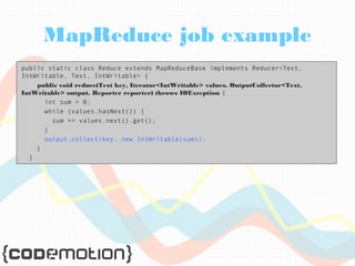 MapReduce job example 
public static class Reduce extends MapReduceBase implements Reducer<Text, 
IntWritable, Text, IntWritable> { 
public void reduce(Text key, Iterator<IntWritable> values, OutputCollector<Text, 
IntWritable> output, Reporter reporter) throws IOException { 
int sum = 0; 
while (values.hasNext()) { 
sum += values.next().get(); 
} 
output.collect(key, new IntWritable(sum)); 
} 
} 
 