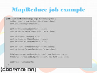 MapReduce job example 
public static void main(String[] args) throws Exception { 
JobConf conf = new JobConf(WordCount.class); 
conf.setJobName("wordcount"); 
conf.setOutputKeyClass(Text.class); 
conf.setOutputValueClass(IntWritable.class); 
conf.setMapperClass(Map.class); 
conf.setCombinerClass(Reduce.class); 
conf.setReducerClass(Reduce.class); 
conf.setInputFormat(TextInputFormat.class); 
conf.setOutputFormat(TextOutputFormat.class); 
FileInputFormat.setInputPaths(conf, new Path(args[0])); 
FileOutputFormat.setOutputPath(conf, new Path(args[1])); 
JobClient.runJob(conf); 
} 
} 
 