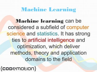 Machine Learning 
Machine learning can be 
considered a subfield of computer 
science and statistics. It has strong 
ties to artificial intelligence and 
optimization, which deliver 
methods, theory and application 
domains to the field 
 