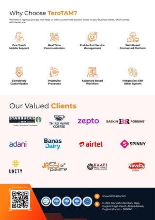 Our Valued Clients
Why Choose TeroTAM?
We follow a rigorous process that helps us craft a customized solution based on your business needs, which comes
with better one.
One Touch
Mobile Support
Completely
Customizable
Real Time
Communication
Improvise
Processes
End-to-End Service
Management
Approved Based
Workﬂow
Web-Based
Connected Platform
Integration with
Other System
www.terotam.com
D-202, Ganesh Meridian, Opp.
Gujarat High Court, Ahmedabad,
Gujarat (India) - 380060
(India | Singapore | Malaysia)
Scan & Request Demo
 