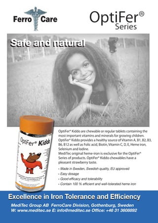 Safe and natural
OptiFer® Kiddo are chewable or regular tablets containing the
most important vitamins and minerals for growing children.
OptiFer® Kiddo provides a healthy source of Vitamin A, B1, B2, B3,
B6, B12 as well as Folic acid, Biotin, Vitamin C, D, E, Heme iron,
Selenium and Iodine.
MediTec original heme-iron is exclusive for the OptiFer®
Series of products. OptiFer® Kiddo chewables have a
pleasant strawberry taste.
• Made in Sweden, Swedish quality, EU approved
• Easy dosage
• Good efficacy and tolerability
• Contain 100 % efficient and well-tolerated heme iron
Safe and natural
Excellence in Iron Tolerance and EfficiencyExcellence in Iron Tolerance and Efficiency
MediTec Group AB FerroCare Division, Gothenburg, Sweden
W: www.meditec.se E: info@meditec.se Office: +46 31 3608892
 