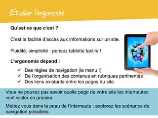 Etudier l’ergonomie
  Qu’est ce que c’est ?

  C’est la facilité d’accès aux informations sur un site.

  Fluidité, simplicité : pensez tablette tactile !

  L’ergonomie dépend :
      Des règles de navigation (le menu !)
      De l’organisation des contenus en rubriques pertinentes
      Des liens existants entre les pages du site

Vous ne pouvez pas savoir quelle page de votre site les internautes
vont visiter en premier.
Mettez vous dans la peau de l’internaute : explorez les scénarios de
navigation possibles.
 
