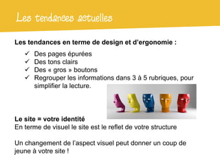 Les tendances actuelles
Les tendances en terme de design et d’ergonomie :
      Des pages épurées
      Des tons clairs
      Des « gros » boutons
      Regrouper les informations dans 3 à 5 rubriques, pour
       simplifier la lecture.




Le site = votre identité
En terme de visuel le site est le reflet de votre structure

Un changement de l’aspect visuel peut donner un coup de
jeune à votre site !
 