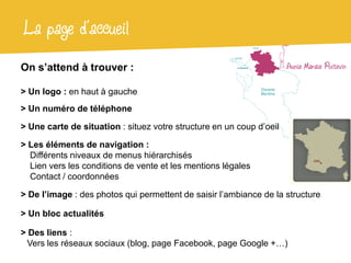 La page d’accueil
On s’attend à trouver :

> Un logo : en haut à gauche
> Un numéro de téléphone

> Une carte de situation : situez votre structure en un coup d’oeil

> Les éléments de navigation :
  Différents niveaux de menus hiérarchisés
  Lien vers les conditions de vente et les mentions légales
  Contact / coordonnées

> De l’image : des photos qui permettent de saisir l’ambiance de la structure

> Un bloc actualités

> Des liens :
 Vers les réseaux sociaux (blog, page Facebook, page Google +…)
 