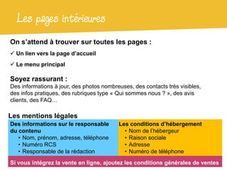 Les pages intérieures
On s’attend à trouver sur toutes les pages :
 Un lien vers la page d’accueil
 Le menu principal

Soyez rassurant :
Des informations à jour, des photos nombreuses, des contacts très visibles,
des infos pratiques, des rubriques type « Qui sommes nous ? », des avis
clients, des FAQ…

Les mentions légales
Des informations sur le responsable       Les conditions d’hébergement
du contenu                                  • Nom de l’hébergeur
   • Nom, prénom, adresse, téléphone        • Raison sociale
   • Numéro RCS                             • Adresse
   • Responsable de la rédaction            • Numéro de téléphone
Si vous intégrez la vente en ligne, ajoutez les conditions générales de ventes
 
