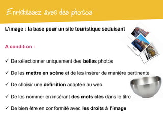 Enrichissez avec des photos
L’image : la base pour un site touristique séduisant


A condition :

 De sélectionner uniquement des belles photos

 De les mettre en scène et de les insérer de manière pertinente

 De choisir une définition adaptée au web

 De les nommer en insérant des mots clés dans le titre

 De bien être en conformité avec les droits à l’image
 