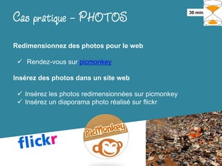 Cas pratique - PHOTOS                                 30 min




Redimensionnez des photos pour le web

  Rendez-vous sur picmonkey

Insérez des photos dans un site web

  Insérez les photos redimensionnées sur picmonkey
  Insérez un diaporama photo réalisé sur flickr
 