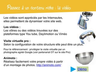 Passez à un contenu riche : la vidéo
Les vidéos sont appréciés par les Internautes,
elles permettent de dynamiser votre site web.

Les vidéos :
Les vôtres ou des vidéos trouvées sur des
plateformes type You tube, Daylimotion ou Viméo

Visite virtuelle pro :
Selon la configuration de votre structure elle peut être un plus.
Pour le référencement : privilégier la visite virtuelle par un
photographe agréé Google (voir partenariat OT sur le site Pro)

Animoto :
Réalisez facilement votre propre vidéo à partir
d’un montage de photos. http://animoto.com/
                                                                 Démo
 
