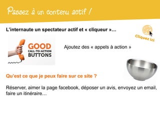 Passez à un contenu actif !
L’internaute un spectateur actif et « cliqueur »…


                          Ajoutez des « appels à action »




Qu’est ce que je peux faire sur ce site ?

Réserver, aimer la page facebook, déposer un avis, envoyez un email,
faire un itinéraire…
 