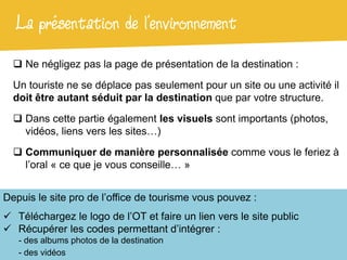 La présentation de l’environnement
   Ne négligez pas la page de présentation de la destination :

  Un touriste ne se déplace pas seulement pour un site ou une activité il
  doit être autant séduit par la destination que par votre structure.

   Dans cette partie également les visuels sont importants (photos,
    vidéos, liens vers les sites…)

   Communiquer de manière personnalisée comme vous le feriez à
    l’oral « ce que je vous conseille… »


Depuis le site pro de l’office de tourisme vous pouvez :
 Téléchargez le logo de l’OT et faire un lien vers le site public
 Récupérer les codes permettant d’intégrer :
   - des albums photos de la destination
   - des vidéos
 