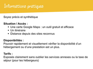 Informations pratiques
Soyez précis et synthétique

Situation / Accès :
    Une carte Google Maps : un outil gratuit et efficace
    Un itinéraire
    Distance depuis des sites reconnus

Disponibilités :
Pouvoir rapidement et visuellement vérifier la disponibilité d’un
hébergement ou d’une prestation est un plus.

Tarifs :
Exposés clairement sans oublier les services annexes ou la taxe de
séjour (pour les hébergeurs)
 