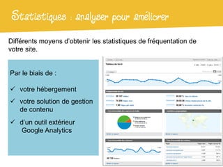 Statistiques : analyser pour améliorer
Différents moyens d’obtenir les statistiques de fréquentation de
votre site.


Par le biais de :

 votre hébergement
 votre solution de gestion
  de contenu
 d’un outil extérieur
  Google Analytics
 