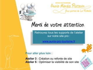 Merci de votre attention
        Retrouvez tous les supports de l’atelier
                 sur notre site pro :
              www.aunis-pro-tourisme.fr



Pour aller plus loin :
Atelier 3 : Création ou refonte de site
Atelier 5 : Optimiser la visibilité de son site
 
