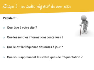 Etape 1 : un audit objectif de son site
L’existant :

o Quel âge à votre site ?

o Quelles sont les informations contenues ?

o Quelle est la fréquence des mises à jour ?


o Que vous apprennent les statistiques de fréquentation ?
 
