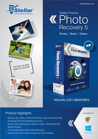 www.stellarinfo.com




                                                        Stellar Phoenix


                                                       Photo
                                                       Recovery 5
                                                        Photos | Music | Videos



                                                                                  NEW




                      gave
         The  day we life.
                  a new
         birth to




                                               30%
                                              Faster


                                                   REGAIN LOST MEMORIES.



Product Highlights                                                            Compatible with


Ÿ Recover ALL LOST or DELETED Photo, Video and Music Files
Ÿ It's Simple! Do-It-Yourself Recovery Tool
Ÿ Recover from all Cameras, Memory Cards, Hard Drives and
  Mobile Phones
Ÿ Preview Multimedia Files before Recovery
Ÿ Recover HD Video & Raw Images from SLR Camera
 