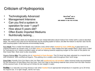 MEDIUMS: The seedling / plants are not placed into the soil. Instead alternative natural medium from mother earth is used as described below. The medium once used can be returned back into the recycling system of nature. and after the medium is returned  back into the earth recycling system it also becomes environmentally friendly. Rock  Woo l:  This is made from Basalt rock (volcanic rock) which when  heated to over 1600 deg  it goes back to its original formation as volcanic lava. It is then  spun in a chamber  that creates fine light weight fibers. Rock wool is ideal for hydroponics as it retains excellent water as well as helping towards supplying oxygen to the roots of the plants via their loose fiber. Rock wool is also recyclable .   Organic Potting  M ix:  This potting mix is  imported in from Europe . The P.H level has been adjusted to a neutral level with limestone. 98% certified as Organic. This potting mix is widely used throughout their herb ran g e. Coco C oir:  Friendly Coco Coir Peat is the coir fiber pith  produced as a bi-product  when coconut husks are processed for the extraction of long fibers from the husk. Coco Coir Peat is the binding material that comes from the fiber fraction of the coconut husk. It can hold up to 8 times its own weight in wa t er. Per lite:  is a naturally occurring siliceous rock when  heated  to an appropriate temperature it expands up to 20 times its original size. It is light weight, sterile non-t oxic. Criticism of Hydroponics Technologically Advanced Management Intensive Can you find a system in operation for over 1 year?  How about 5 years old? Often Exotic Imported Mediums Nutritionally lacking… 