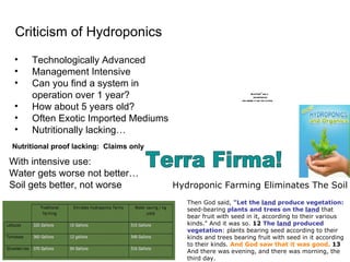 Nutritional proof lacking:  Claims only Criticism of Hydroponics Technologically Advanced Management Intensive Can you find a system in operation over 1 year?  How about 5 years old? Often Exotic Imported Mediums Nutritionally lacking… Hydroponic Farming Eliminates The Soil Then God said,  "Let the  land  produce vegetation:  seed-bearing  plants and trees on the  land  that bear fruit with seed in it, according to their various kinds." And it was so.  12   The  land  produced vegetation : plants bearing seed according to their kinds and trees bearing fruit with seed in it according to their kinds.  And God saw that it was good.   13  And there was evening, and there was morning , th e third day. With intensive use: Water gets worse not better… Soil gets better, not worse Terra Firma! 