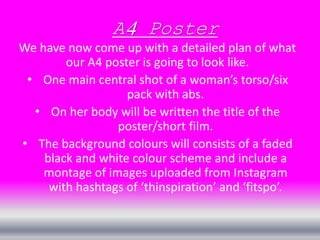 A4 Poster 
We have now come up with a detailed plan of what 
our A4 poster is going to look like. 
• One main central shot of a woman’s torso/six 
pack with abs. 
• On her body will be written the title of the 
poster/short film. 
• The background colours will consists of a faded 
black and white colour scheme and include a 
montage of images uploaded from Instagram 
with hashtags of ‘thinspiration’ and ‘fitspo’. 
 